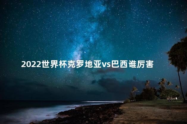 2022世界杯克罗地亚vs巴西谁厉害