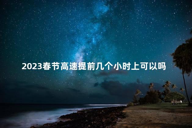 2023春节高速提前几个小时上可以吗