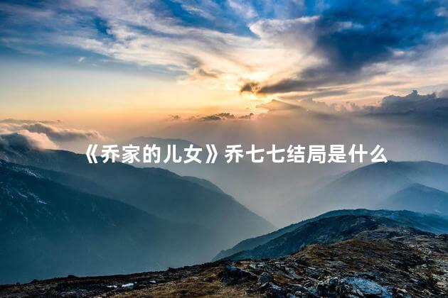 《乔家的儿女》乔七七结局是什么 乔家的儿女是哪个城市的故事
