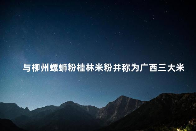 与柳州螺蛳粉桂林米粉并称为广西三大米粉的是