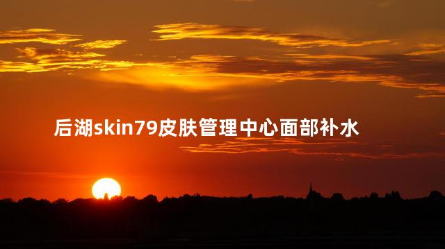 后湖skin79皮肤管理中心面部补水后感觉怎么样