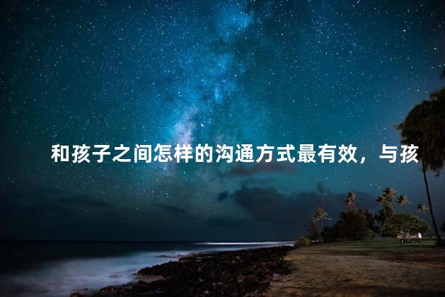 和孩子之间怎样的沟通方式最有效，与孩子正确的沟通方式有哪些
