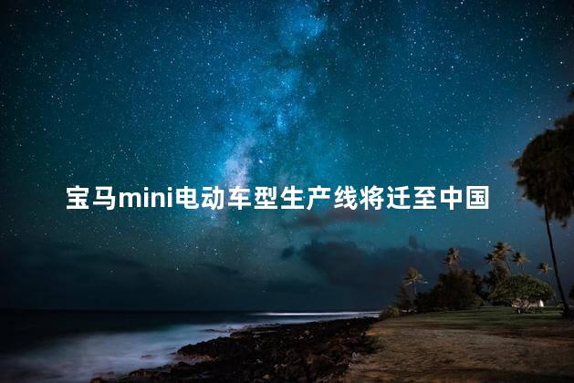 宝马mini电动车型生产线将迁至中国 宝马mini电动车什么时候上市