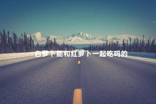 白萝卜能和红萝卜一起吃吗的
