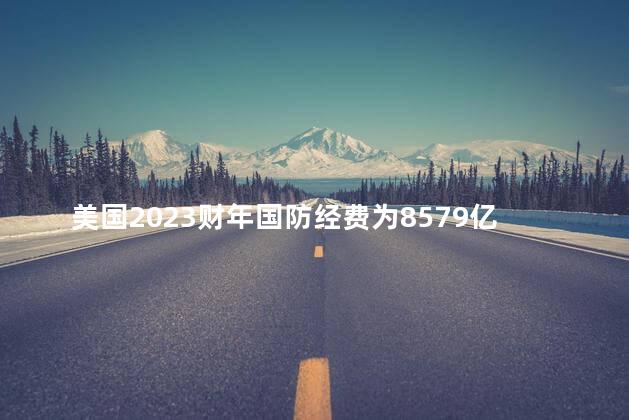 美国2023财年国防经费为8579亿美元