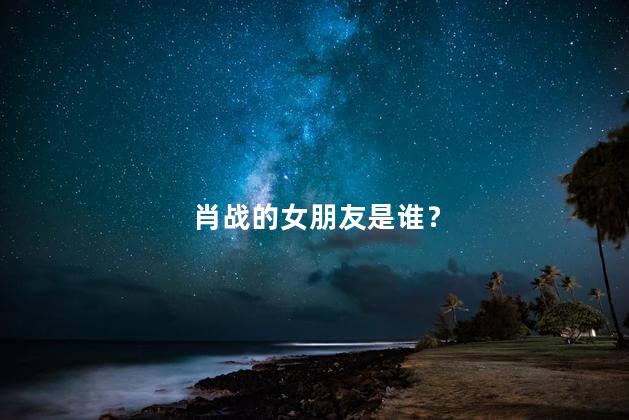 肖战的女朋友是谁？