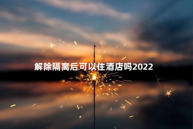 解除隔离后可以住酒店吗2022